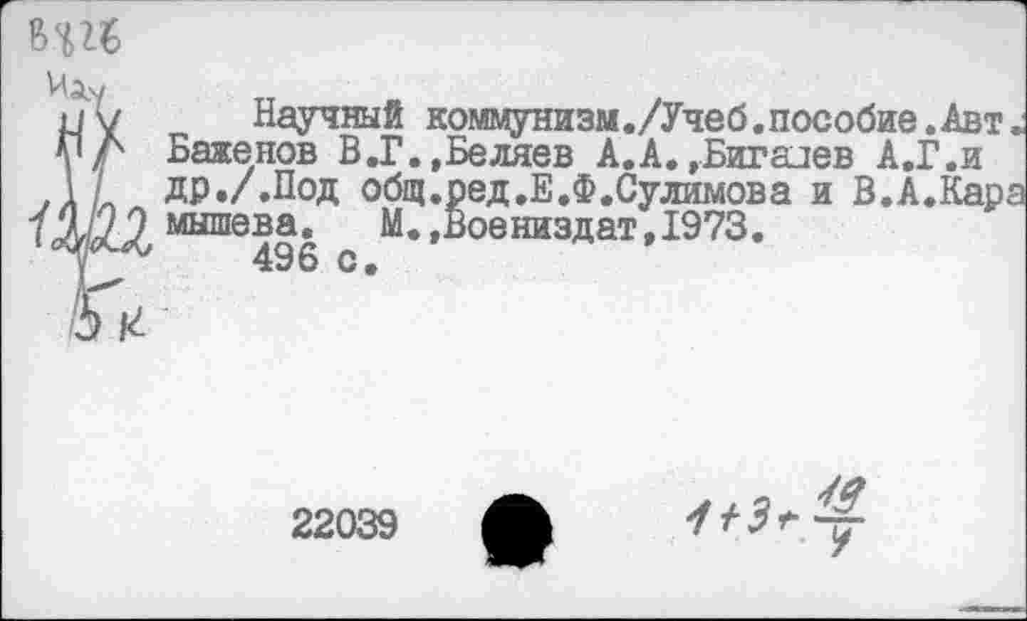 ﻿Научный коммунизм./Учеб.пособие.Авт, Баженов В.Г.,Беляев А.А. »Бигадев А.Г.и др./.Под общ.ред.Е.Ф.Сулимова и В.А.Кара мышева.	М.»Воениздат,1973.
496 с.
22039
1+3<-<£